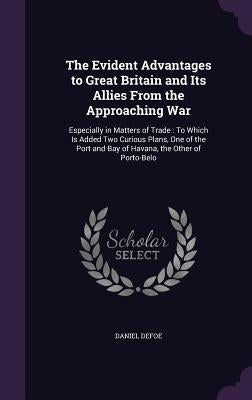 The Evident Advantages to Great Britain and Its Allies From the Approaching War: Especially in Matters of Trade: To Which Is Added Two Curious Plans, by Defoe, Daniel