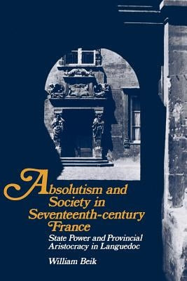Absolutism and Society in Seventeenth-Century France: State Power and Provincial Aristocracy in Languedoc by Beik, William