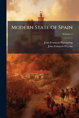 Modern State of Spain: Exhibiting a Complete View of its Topography, Government, Laws, Religion, Finances, Naval and Military Establishments; and of S by Bourgoing, Jean-François