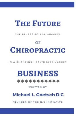 The Future of Chiropractic Business: The Blueprint for Success in a Changing Healthcare Market by Goetsch D. C., Michael L.