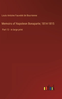 Memoirs of Napoleon Bonaparte; 1814-1815: Part 13 - in large print by Bourrienne, Louis Antoine Fauvelet de