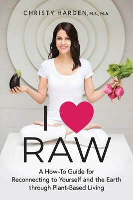 I ♥ Raw: A How-To Guide for Reconnecting to Yourself and the Earth through Plant-Based Living by Harden, Christy