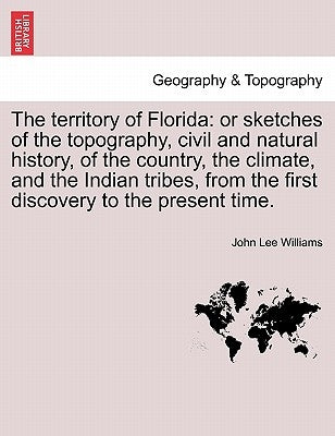 The Territory of Florida: Or Sketches of the Topography, Civil and Natural History, of the Country, the Climate, and the Indian Tribes, from the by Williams, John Lee