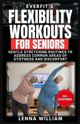 EverFit's Flexibility Workouts for Seniors: Gentle Stretching Routines to Address Common Areas of Stiffness and Discomfort by William, Lenna