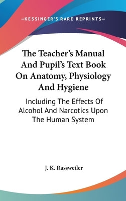The Teacher's Manual And Pupil's Text Book On Anatomy, Physiology And Hygiene: Including The Effects Of Alcohol And Narcotics Upon The Human System by Rassweiler, J. K.