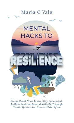 Mental Hacks to Resilience: Stress Proof Your Brain, Stay Successful, Build A Resilient Mental Attitude Through Classic Quotes And Success Princip by Vale, Maria C.