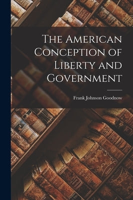 The American Conception of Liberty and Government by Goodnow, Frank Johnson