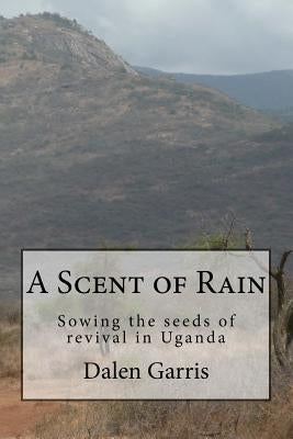 A Scent of Rain: Sowing the seeds of revival in Uganda by Garris, Dalen