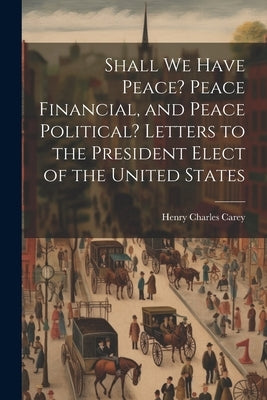 Shall We Have Peace? Peace Financial, and Peace Political? Letters to the President Elect of the United States by Carey, Henry Charles 1793-1879