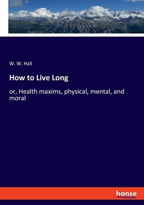 How to Live Long: or, Health maxims, physical, mental, and moral by Hall, W. W.