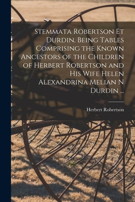 Stemmata Robertson Et Durdin. Being Tables Comprising the Known Ancestors of the Children of Herbert Robertson and His Wife Helen Alexandrina Melian N by Robertson, Herbert