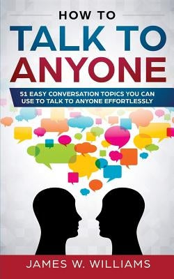 How To Talk To Anyone: 51 Easy Conversation Topics You Can Use to Talk to Anyone Effortlessly by W. Williams, James