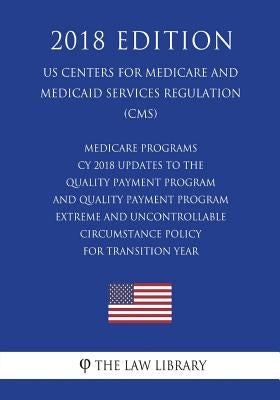 Medicare Programs - CY 2018 Updates to the Quality Payment Program - and Quality Payment Program - Extreme and Uncontrollable Circumstance Policy for by The Law Library