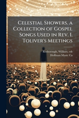 Celestial Showers. a Collection of Gospel Songs Used in Rev. I. Toliver's Meetings: Adapted to the use of Churches, Sunday Schools, Prayer Meetings, R by Edt, Rosborough William