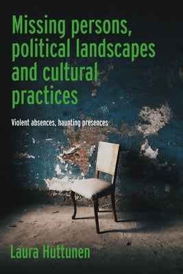 Missing Persons, Political Landscapes and Cultural Practices: Violent Absences, Haunting Presences by Huttunen, Laura