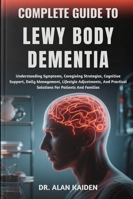 Complete Guide to Lewy Body Dementia: Understanding Symptoms, Caregiving Strategies, Cognitive Support, Daily Management, Lifestyle Adjustments, And P by Kaiden, Alan