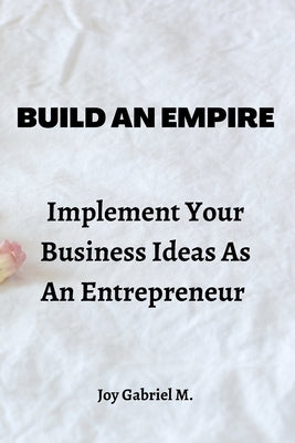 Build An Empire: Implement Your Business Ideas As An Entrepreneur by Gabriel M., Joy