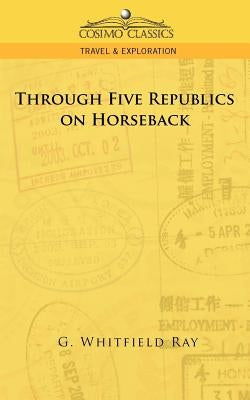 Through Five Republics on Horseback by Ray, G. Whitfield