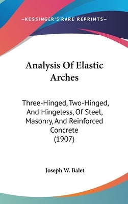 Analysis Of Elastic Arches: Three-Hinged, Two-Hinged, And Hingeless, Of Steel, Masonry, And Reinforced Concrete (1907) by Balet, Joseph W.