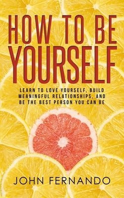 How To Be Yourself: Learn To Love Yourself, Build Meaningful Relationships, And Be The Best Person You Can Be by Fernando, John