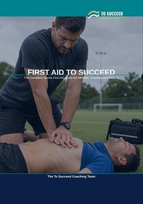 First Aid to Succeed: The Complete Sports First Aid Guide for Athletes, Coaches and Parents by Coaching Team, To Succeed