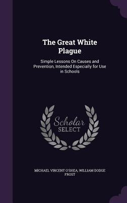 The Great White Plague: Simple Lessons On Causes and Prevention, Intended Especially for Use in Schools by O'Shea, Michael Vincent