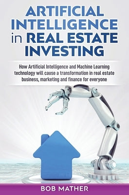 Artificial Intelligence in Real Estate Investing: How Artificial Intelligence and Machine Learning technology will cause a transformation in real esta by Mather, Bob