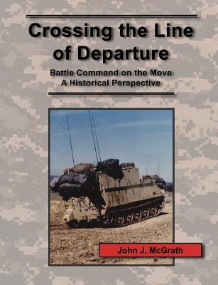 Crossing the Line of Departure: Battle Command on the Move - A Historical Perspective by McGrath, John J.