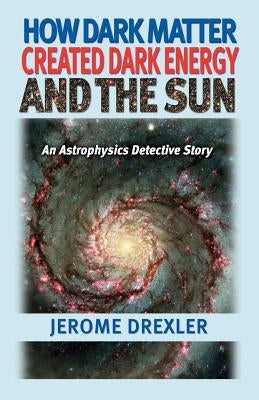How Dark Matter Created Dark Energy and the Sun: An Astrophysics Detective Story by Drexler, Jerome