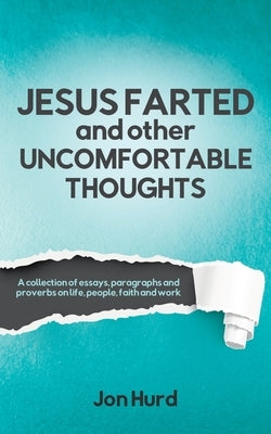 Jesus Farted and Other Uncomfortable Thoughts: A Collection of Essays, Paragraphs and Proverbs on Life, People, Faith and Work by Hurd, Jon