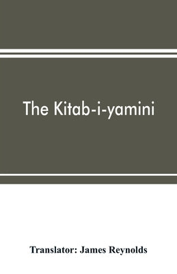 The Kitab-i-yamini: historical memoirs of the Amir Sabaktagín, and the Sultán Mahmúd of Ghazna, early conquerors of Hind by Reynolds, James