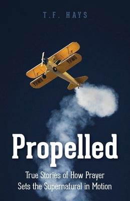 Propelled: True Stories of How Prayer Sets the Supernatural in Motion by Hays, T. F.