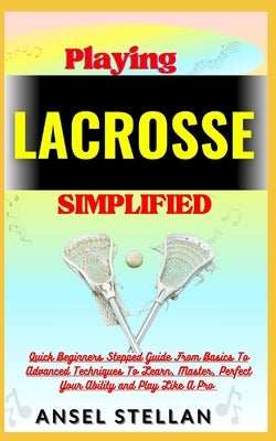 Playing LACROSSE Simplified: Quick Beginners Stepped Guide From Basics To Advanced Techniques To Learn, Master, Perfect Your Ability and Play Like by Stellan, Ansel