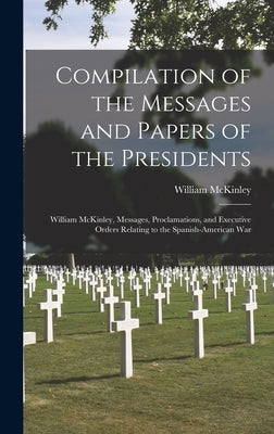 Compilation of the Messages and Papers of the Presidents: William McKinley, Messages, Proclamations, and Executive Orders Relating to the Spanish-Amer by McKinley, William
