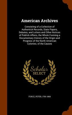 American Archives: Consisting of a Collection of Authentick Records, State Papers, Debates, and Letters and Other Notices of Publick Affa by Force, Peter