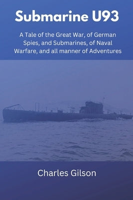 Submarine U93: A Tale of the Great War, of German Spies, and Submarines, of Naval Warfare, and all manner of Adventures by Gilson, Charles