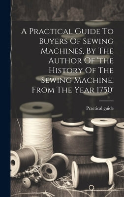 A Practical Guide To Buyers Of Sewing Machines, By The Author Of 'the History Of The Sewing Machine, From The Year 1750' by Guide, Practical