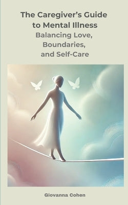 The Caregiver's Guide to Mental Illness: Balancing Love, Boundaries, and Self-Care: Your Essential Companion for Supporting a Loved One with Mental Il by Cohen, Giovanna