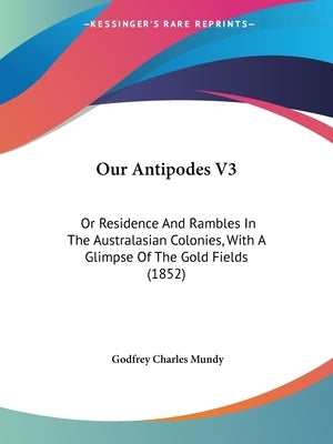 Our Antipodes V3: Or Residence And Rambles In The Australasian Colonies, With A Glimpse Of The Gold Fields (1852) by Mundy, Godfrey Charles