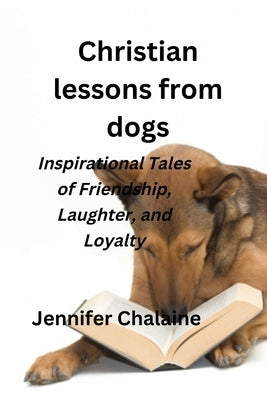 Christian lessons from dogs: Inspirational Tales of Friendship, Laughter, and Loyalty by Chalaine, Jennifer