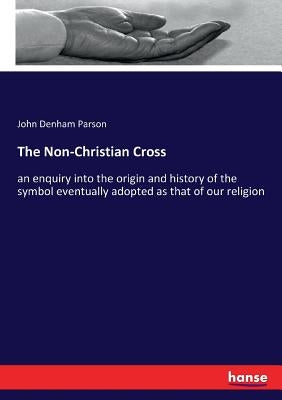 The Non-Christian Cross: an enquiry into the origin and history of the symbol eventually adopted as that of our religion by Parson, John Denham