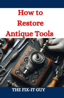 How to Restore Antique Tools: A Comprehensive DIY Guide to Refurbishing Vintage Hand Tools and Woodworking Equipment by Guy, The Fix-It