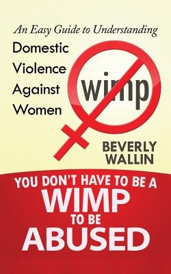 You Don't Have to be a Wimp to be Abused: An Easy Guide to Understanding Domestic Violence against Women by Wallin, Beverly