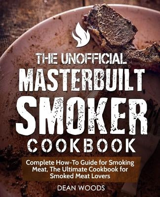 The Unofficial Masterbuilt Smoker Cookbook: Complete How-To Guide for Smoking Meat, the Ultimate Cookbook for Smoked Meat Lovers by Woods, Dean