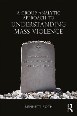 A Group Analytic Approach to Understanding Mass Violence: The Holocaust, Group Hallucinosis and False Beliefs by Roth, Bennett