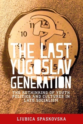 The Last Yugoslav Generation: The Rethinking of Youth Politics and Cultures in Late Socialism by Spaskovska, Ljubica