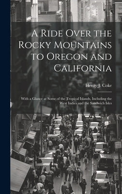 A Ride Over the Rocky Mountains to Oregon and California: With a Glance at Some of the Tropical Islands, Including the West Indies and the Sandwich Is by Coke, Henry J.