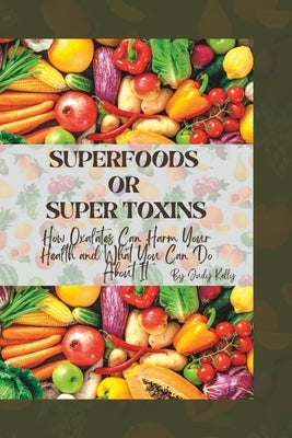 Superfoods or Supertoxins: How Oxalates Can Harm Your Health and What You Can Do About It by Kelly, Judy