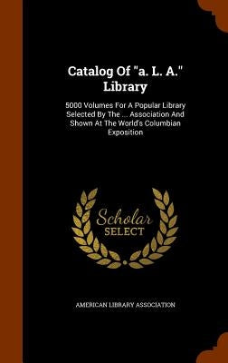Catalog Of "a. L. A." Library: 5000 Volumes For A Popular Library Selected By The ... Association And Shown At The World's Columbian Exposition by Association, American Library