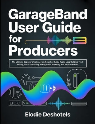 GarageBand User Guide for Producers: The Ultimate Beginner's Training Handbook For Digital Audio, Loop Building, Track Editing, Vocal Processing, Mixi by Deshotels, Elodie